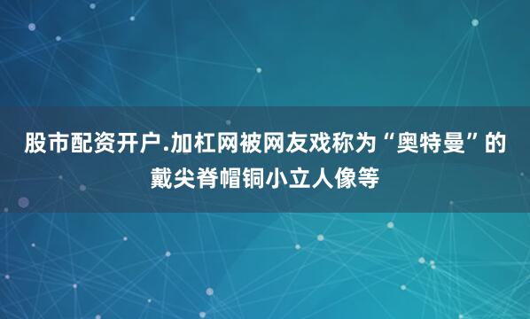 股市配资开户.加杠网被网友戏称为“奥特曼”的戴尖脊帽铜小立人像等