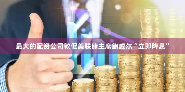 最大的配资公司敦促美联储主席鲍威尔“立即降息”