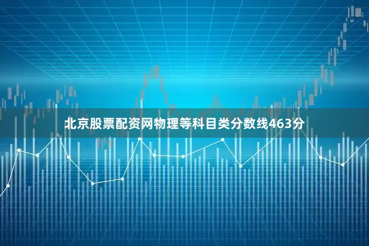 北京股票配资网物理等科目类分数线463分