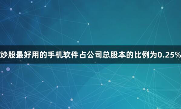 炒股最好用的手机软件占公司总股本的比例为0.25%
