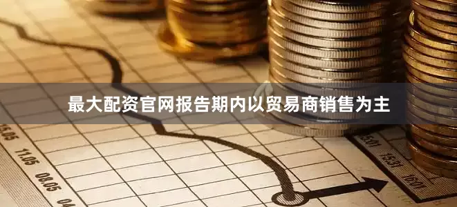 最大配资官网报告期内以贸易商销售为主