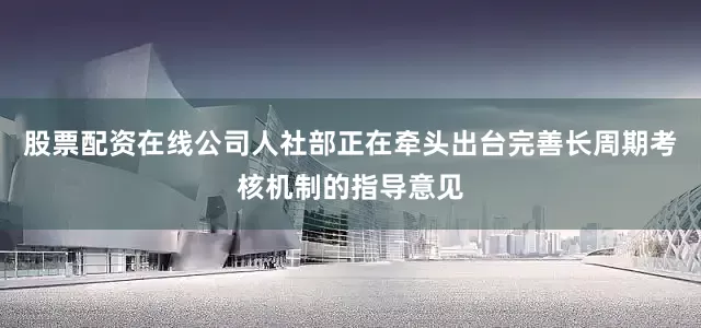 股票配资在线公司人社部正在牵头出台完善长周期考核机制的指导意见