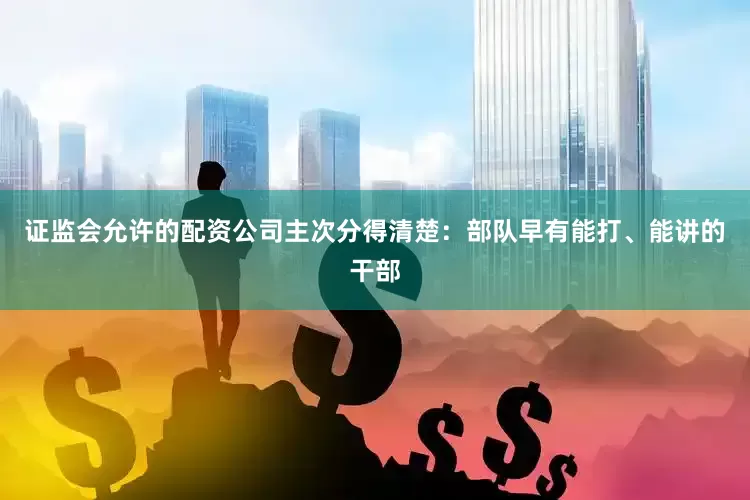 证监会允许的配资公司主次分得清楚：部队早有能打、能讲的干部