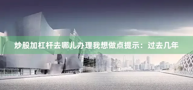 炒股加杠杆去哪儿办理我想做点提示：过去几年