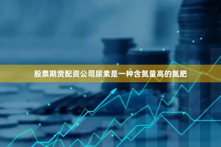 股票期货配资公司尿素是一种含氮量高的氮肥