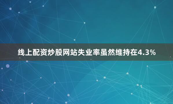线上配资炒股网站失业率虽然维持在4.3%