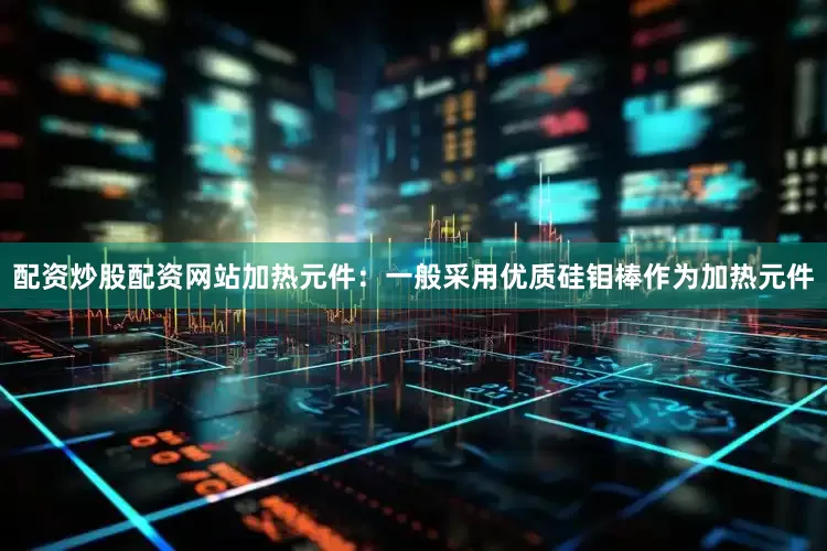 配资炒股配资网站加热元件：一般采用优质硅钼棒作为加热元件
