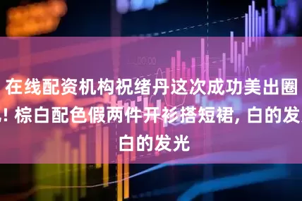 在线配资机构祝绪丹这次成功美出圈儿! 棕白配色假两件开衫搭短裙, 白的发光
