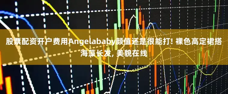 股票配资开户费用Angelababy颜值还是很能打! 裸色高定裙搭海藻长发, 美貌在线